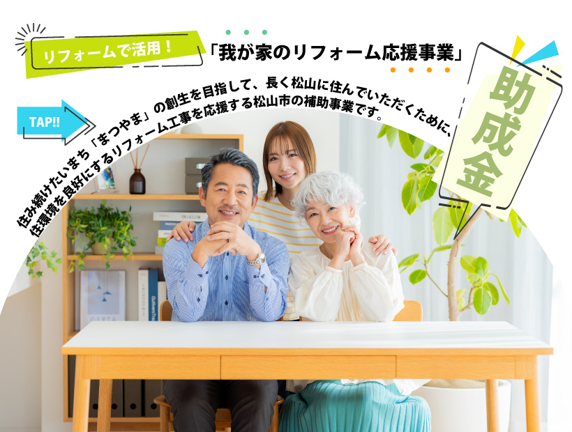 リフォームで活用 「我が家のリフォーム応援事業」の助成金 住み続けたいまち「まつやま」の創生を目指して、長く松山に住んでいただくために、住環境を良好にするリフォーム工事を応援する松山市の補助事業です。